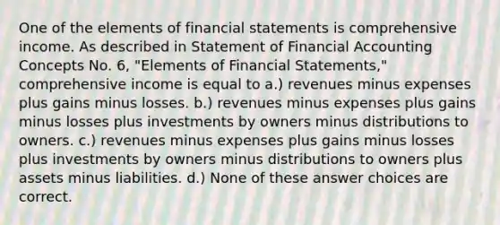 One of the elements of financial statements is comprehensive income. As described in Statement of Financial Accounting Concepts No. 6, "Elements of Financial Statements," comprehensive income is equal to a.) revenues minus expenses plus gains minus losses. b.) revenues minus expenses plus gains minus losses plus investments by owners minus distributions to owners. c.) revenues minus expenses plus gains minus losses plus investments by owners minus distributions to owners plus assets minus liabilities. d.) None of these answer choices are correct.