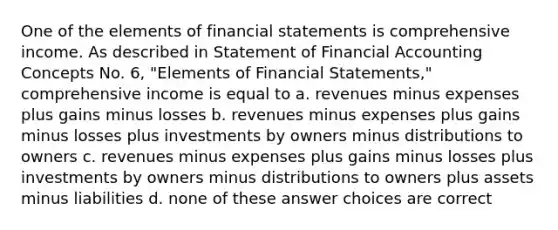 One of the elements of financial statements is comprehensive income. As described in Statement of Financial Accounting Concepts No. 6, "Elements of Financial Statements," comprehensive income is equal to a. revenues minus expenses plus gains minus losses b. revenues minus expenses plus gains minus losses plus investments by owners minus distributions to owners c. revenues minus expenses plus gains minus losses plus investments by owners minus distributions to owners plus assets minus liabilities d. none of these answer choices are correct