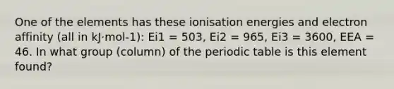 One of the elements has these ionisation energies and electron affinity (all in kJ·mol-1): Ei1 = 503, Ei2 = 965, Ei3 = 3600, EEA = 46. In what group (column) of the periodic table is this element found?