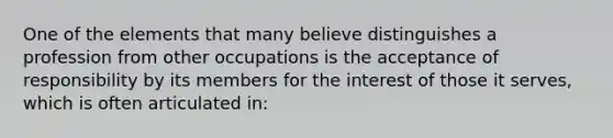 One of the elements that many believe distinguishes a profession from other occupations is the acceptance of responsibility by its members for the interest of those it serves, which is often articulated in: