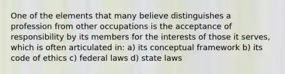 One of the elements that many believe distinguishes a profession from other occupations is the acceptance of responsibility by its members for the interests of those it serves, which is often articulated in: a) its conceptual framework b) its code of ethics c) federal laws d) state laws