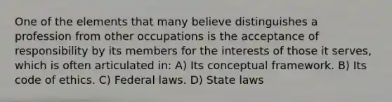 One of the elements that many believe distinguishes a profession from other occupations is the acceptance of responsibility by its members for the interests of those it serves, which is often articulated in: A) Its conceptual framework. B) Its code of ethics. C) Federal laws. D) State laws