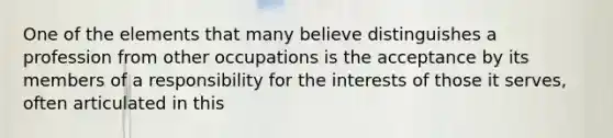 One of the elements that many believe distinguishes a profession from other occupations is the acceptance by its members of a responsibility for the interests of those it serves, often articulated in this