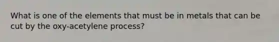 What is one of the elements that must be in metals that can be cut by the oxy-acetylene process?