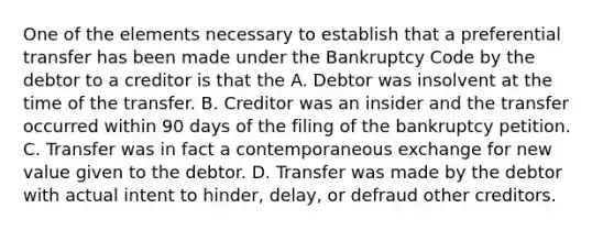 One of the elements necessary to establish that a preferential transfer has been made under the Bankruptcy Code by the debtor to a creditor is that the A. Debtor was insolvent at the time of the transfer. B. Creditor was an insider and the transfer occurred within 90 days of the filing of the bankruptcy petition. C. Transfer was in fact a contemporaneous exchange for new value given to the debtor. D. Transfer was made by the debtor with actual intent to hinder, delay, or defraud other creditors.