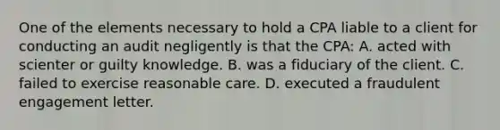 One of the elements necessary to hold a CPA liable to a client for conducting an audit negligently is that the CPA: A. acted with scienter or guilty knowledge. B. was a fiduciary of the client. C. failed to exercise reasonable care. D. executed a fraudulent engagement letter.