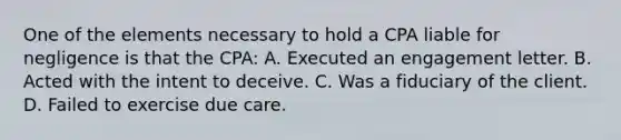 One of the elements necessary to hold a CPA liable for negligence is that the CPA: A. Executed an engagement letter. B. Acted with the intent to deceive. C. Was a fiduciary of the client. D. Failed to exercise due care.