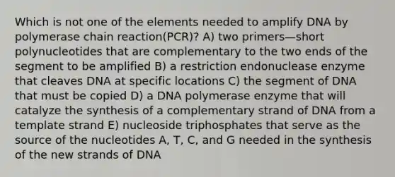 Which is not one of the elements needed to amplify DNA by polymerase chain reaction(PCR)? A) two primers—short polynucleotides that are complementary to the two ends of the segment to be amplified B) a restriction endonuclease enzyme that cleaves DNA at specific locations C) the segment of DNA that must be copied D) a DNA polymerase enzyme that will catalyze the synthesis of a complementary strand of DNA from a template strand E) nucleoside triphosphates that serve as the source of the nucleotides A, T, C, and G needed in the synthesis of the new strands of DNA