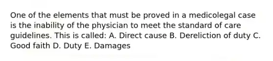 One of the elements that must be proved in a medicolegal case is the inability of the physician to meet the standard of care guidelines. This is called: A. Direct cause B. Dereliction of duty C. Good faith D. Duty E. Damages