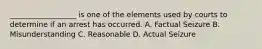 __________________ is one of the elements used by courts to determine if an arrest has occurred. A. Factual Seizure B. Misunderstanding C. Reasonable D. Actual Seizure