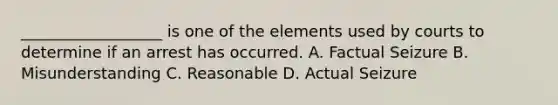 __________________ is one of the elements used by courts to determine if an arrest has occurred. A. Factual Seizure B. Misunderstanding C. Reasonable D. Actual Seizure