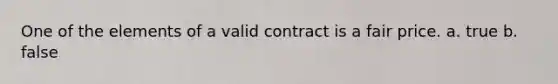 One of the elements of a valid contract is a fair price. a. true b. false