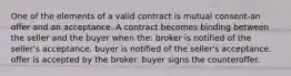 One of the elements of a valid contract is mutual consent-an offer and an acceptance. A contract becomes binding between the seller and the buyer when the: broker is notified of the seller's acceptance. buyer is notified of the seller's acceptance. offer is accepted by the broker. buyer signs the counteroffer.