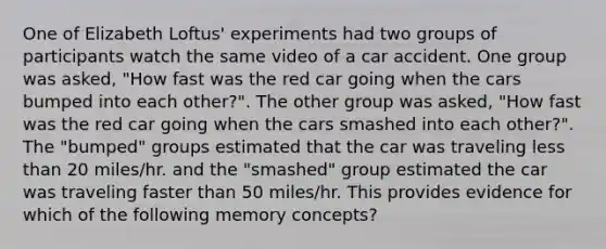 One of Elizabeth Loftus' experiments had two groups of participants watch the same video of a car accident. One group was asked, "How fast was the red car going when the cars bumped into each other?". The other group was asked, "How fast was the red car going when the cars smashed into each other?". The "bumped" groups estimated that the car was traveling less than 20 miles/hr. and the "smashed" group estimated the car was traveling faster than 50 miles/hr. This provides evidence for which of the following memory concepts?