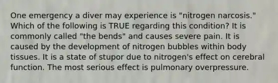 One emergency a diver may experience is "nitrogen narcosis." Which of the following is TRUE regarding this condition? It is commonly called "the bends" and causes severe pain. It is caused by the development of nitrogen bubbles within body tissues. It is a state of stupor due to nitrogen's effect on cerebral function. The most serious effect is pulmonary overpressure.