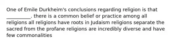 One of Emile Durkheim's conclusions regarding religion is that __________. there is a common belief or practice among all religions all religions have roots in Judaism religions separate the sacred from the profane religions are incredibly diverse and have few commonalities