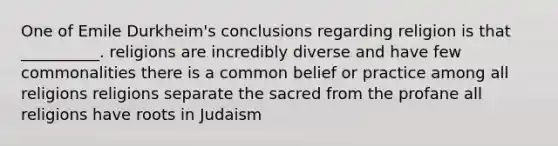 One of Emile Durkheim's conclusions regarding religion is that __________. religions are incredibly diverse and have few commonalities there is a common belief or practice among all religions religions separate the sacred from the profane all religions have roots in Judaism