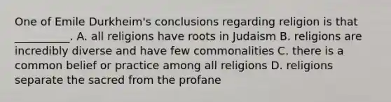 One of Emile Durkheim's conclusions regarding religion is that __________. A. all religions have roots in Judaism B. religions are incredibly diverse and have few commonalities C. there is a common belief or practice among all religions D. religions separate the sacred from the profane