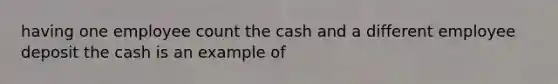 having one employee count the cash and a different employee deposit the cash is an example of