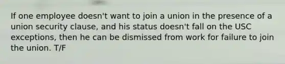 If one employee doesn't want to join a union in the presence of a union security clause, and his status doesn't fall on the USC exceptions, then he can be dismissed from work for failure to join the union. T/F