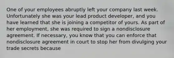 One of your employees abruptly left your company last week. Unfortunately she was your lead product developer, and you have learned that she is joining a competitor of yours. As part of her employment, she was required to sign a nondisclosure agreement. If necessary, you know that you can enforce that nondisclosure agreement in court to stop her from divulging your trade secrets because