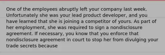 One of the employees abruptly left your company last week. Unfortunately she was your lead product developer, and you have learned that she is joining a competitor of yours. As part of her employment, she was required to sign a nondisclosure agreement. If necessary, you know that you enforce that nondisclosure agreement in court to stop her from divulging your trade secrets because