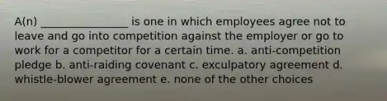 A(n) ________________ is one in which employees agree not to leave and go into competition against the employer or go to work for a competitor for a certain time. a. anti-competition pledge b. anti-raiding covenant c. exculpatory agreement d. whistle-blower agreement e. none of the other choices