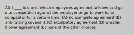 A(n) ____ is one in which employees agree not to leave and go into competition against the employer or go to work for a competitor for a certain time. (A) noncompete agreement (B) anti-raiding covenant (C) exculpatory agreement (D) whistle-blower agreement (E) none of the other choices