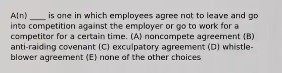 A(n) ____ is one in which employees agree not to leave and go into competition against the employer or go to work for a competitor for a certain time. (A) noncompete agreement (B) anti-raiding covenant (C) exculpatory agreement (D) whistle-blower agreement (E) none of the other choices