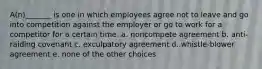 A(n)_______ is one in which employees agree not to leave and go into competition against the employer or go to work for a competitor for a certain time. a. noncompete agreement b. anti-raiding covenant c. exculpatory agreement d. whistle-blower agreement e. none of the other choices