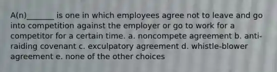 A(n)_______ is one in which employees agree not to leave and go into competition against the employer or go to work for a competitor for a certain time. a. noncompete agreement b. anti-raiding covenant c. exculpatory agreement d. whistle-blower agreement e. none of the other choices