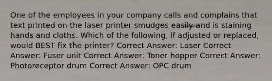 One of the employees in your company calls and complains that text printed on the laser printer smudges easily and is staining hands and cloths. Which of the following, if adjusted or replaced, would BEST fix the printer? Correct Answer: Laser Correct Answer: Fuser unit Correct Answer: Toner hopper Correct Answer: Photoreceptor drum Correct Answer: OPC drum