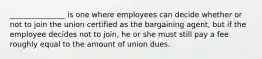 _______________ is one where employees can decide whether or not to join the union certified as the bargaining agent, but if the employee decides not to join, he or she must still pay a fee roughly equal to the amount of union dues.