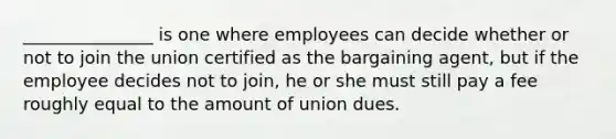 _______________ is one where employees can decide whether or not to join the union certified as the bargaining agent, but if the employee decides not to join, he or she must still pay a fee roughly equal to the amount of union dues.