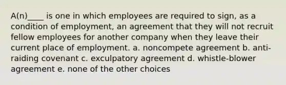 A(n)____ is one in which employees are required to sign, as a condition of employment, an agreement that they will not recruit fellow employees for another company when they leave their current place of employment. a. noncompete agreement b. anti-raiding covenant c. exculpatory agreement d. whistle-blower agreement e. none of the other choices