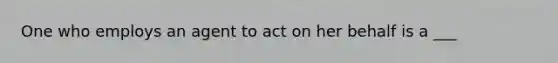 One who employs an agent to act on her behalf is a ___