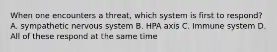 When one encounters a threat, which system is first to respond? A. sympathetic nervous system B. HPA axis C. Immune system D. All of these respond at the same time