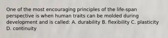 One of the most encouraging principles of the life-span perspective is when human traits can be molded during development and is called: A. durability B. flexibility C. plasticity D. continuity