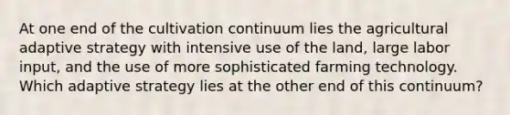 At one end of the cultivation continuum lies the agricultural adaptive strategy with intensive use of the land, large labor input, and the use of more sophisticated farming technology. Which adaptive strategy lies at the other end of this continuum?
