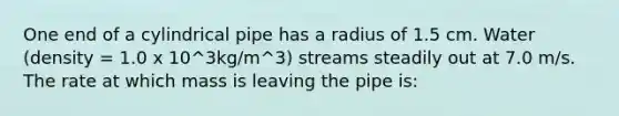 One end of a cylindrical pipe has a radius of 1.5 cm. Water (density = 1.0 x 10^3kg/m^3) streams steadily out at 7.0 m/s. The rate at which mass is leaving the pipe is: