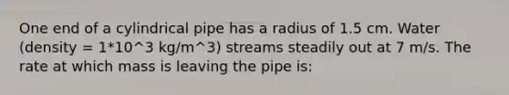 One end of a cylindrical pipe has a radius of 1.5 cm. Water (density = 1*10^3 kg/m^3) streams steadily out at 7 m/s. The rate at which mass is leaving the pipe is: