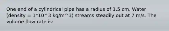 One end of a cylindrical pipe has a radius of 1.5 cm. Water (density = 1*10^3 kg/m^3) streams steadily out at 7 m/s. The volume flow rate is: