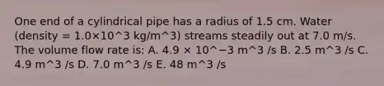 One end of a cylindrical pipe has a radius of 1.5 cm. Water (density = 1.0×10^3 kg/m^3) streams steadily out at 7.0 m/s. The volume flow rate is: A. 4.9 × 10^−3 m^3 /s B. 2.5 m^3 /s C. 4.9 m^3 /s D. 7.0 m^3 /s E. 48 m^3 /s