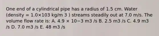 One end of a cylindrical pipe has a radius of 1.5 cm. Water (density = 1.0×103 kg/m 3 ) streams steadily out at 7.0 m/s. The volume flow rate is: A. 4.9 × 10−3 m3 /s B. 2.5 m3 /s C. 4.9 m3 /s D. 7.0 m3 /s E. 48 m3 /s