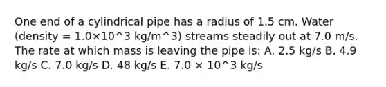 One end of a cylindrical pipe has a radius of 1.5 cm. Water (density = 1.0×10^3 kg/m^3) streams steadily out at 7.0 m/s. The rate at which mass is leaving the pipe is: A. 2.5 kg/s B. 4.9 kg/s C. 7.0 kg/s D. 48 kg/s E. 7.0 × 10^3 kg/s