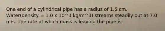 One end of a cylindrical pipe has a radius of 1.5 cm. Water(density = 1.0 x 10^3 kg/m^3) streams steadily out at 7.0 m/s. The rate at which mass is leaving the pipe is: