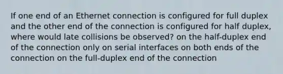 If one end of an Ethernet connection is configured for full duplex and the other end of the connection is configured for half duplex, where would late collisions be observed? on the half-duplex end of the connection only on serial interfaces on both ends of the connection on the full-duplex end of the connection