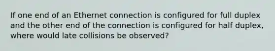 If one end of an Ethernet connection is configured for full duplex and the other end of the connection is configured for half duplex, where would late collisions be observed?