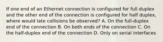 If one end of an Ethernet connection is configured for full duplex and the other end of the connection is configured for half duplex, where would late collisions be observed? A. On the full-duplex end of the connection B. On both ends of the connection C. On the half-duplex end of the connection D. Only on serial interfaces