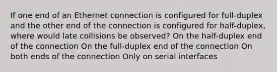 If one end of an Ethernet connection is configured for full-duplex and the other end of the connection is configured for half-duplex, where would late collisions be observed? On the half-duplex end of the connection On the full-duplex end of the connection On both ends of the connection Only on serial interfaces